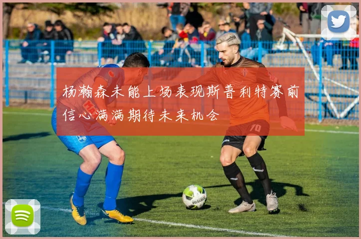 杨瀚森未能上场表现斯普利特赛前信心满满期待未来机会