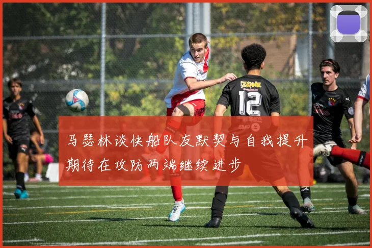 马瑟林谈快船队友默契与自我提升期待在攻防两端继续进步
