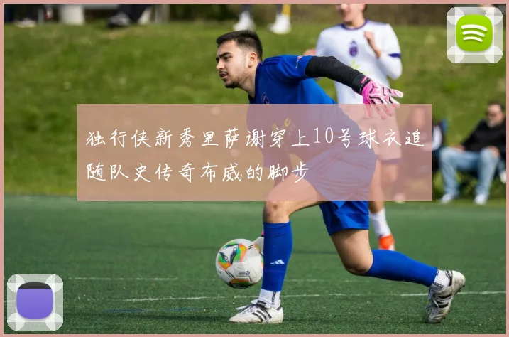 独行侠新秀里萨谢穿上10号球衣追随队史传奇布威的脚步
