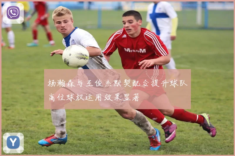 杨瀚森与王俊杰默契配合提升球队高位球权运用效果显著