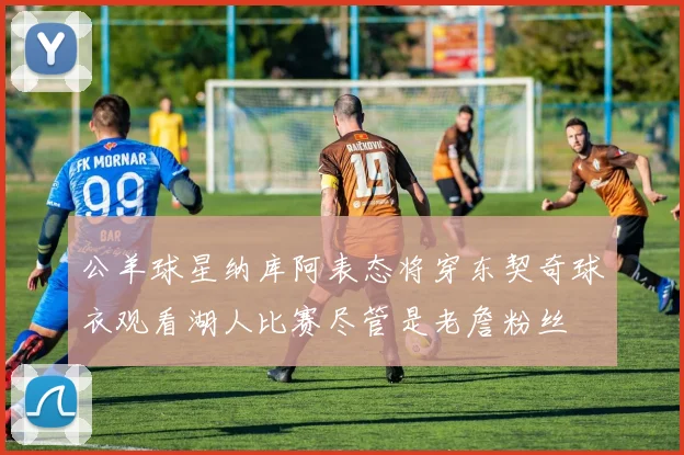公羊球星纳库阿表态将穿东契奇球衣观看湖人比赛尽管是老詹粉丝