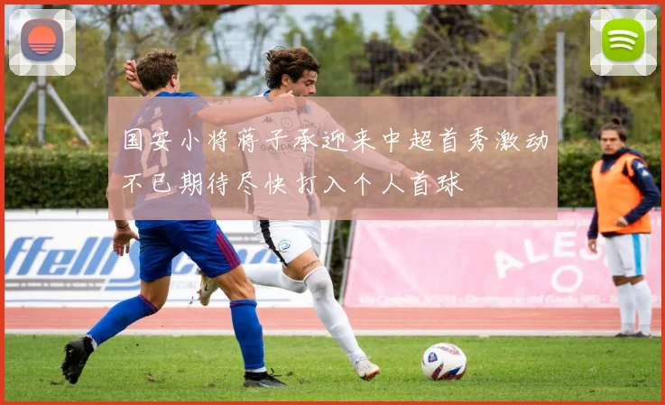 国安小将蒋子承迎来中超首秀激动不已期待尽快打入个人首球