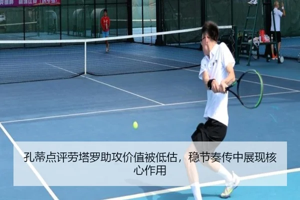 孔蒂点评劳塔罗助攻价值被低估，稳节奏传中展现核心作用