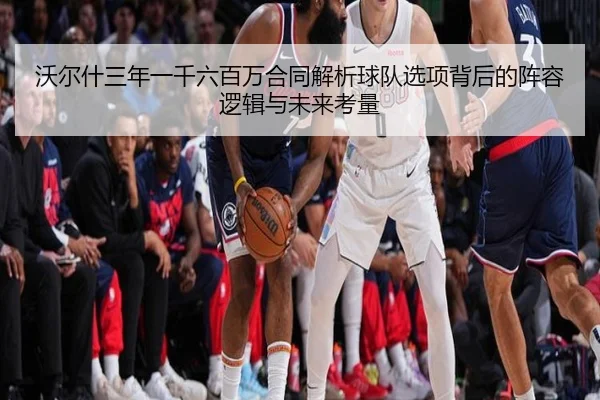 沃尔什三年一千六百万合同解析球队选项背后的阵容逻辑与未来考量