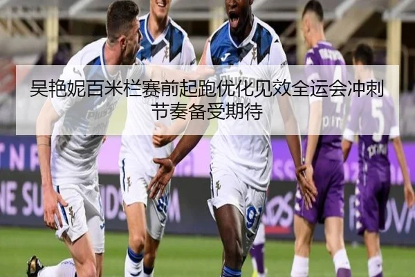 吴艳妮百米栏赛前起跑优化见效全运会冲刺节奏备受期待