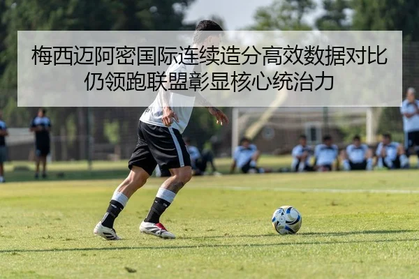 梅西迈阿密国际连续造分高效数据对比仍领跑联盟彰显核心统治力
