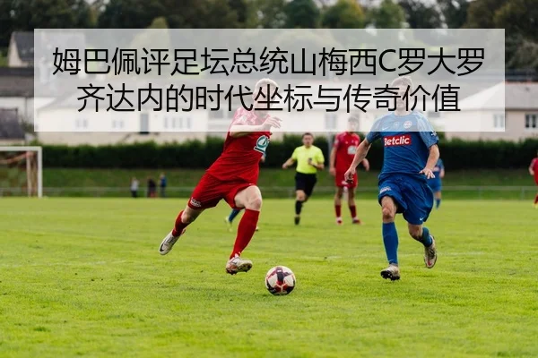 姆巴佩评足坛总统山梅西C罗大罗齐达内的时代坐标与传奇价值